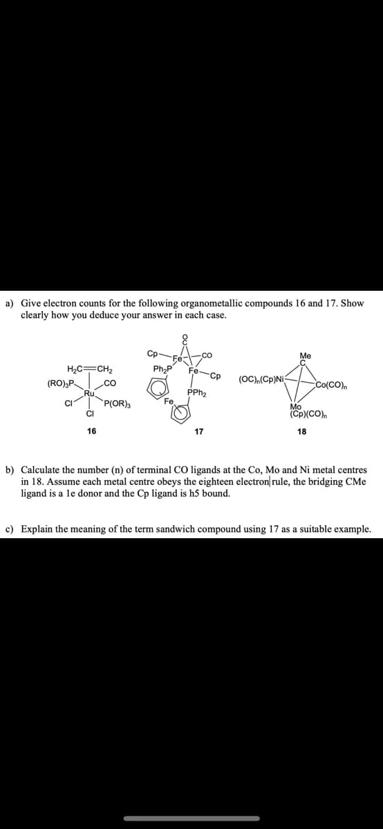 a) Give electron counts for the following organometallic compounds 16 and 17. Show
clearly how you deduce your answer in each case.
-co
Me
Ph₂P
H₂C=CH₂
Fe-Cp
(OC),(Cp)Ni
CO
Co(CO)n
PPh₂
P(OR) 3
Mo
(Cp)(CO)n
16
17
18
b) Calculate the number (n) of terminal CO ligands at the Co, Mo and Ni metal centres
in 18. Assume each metal centre obeys the eighteen electron rule, the bridging CMe
ligand is a le donor and the Cp ligand is h5 bound.
c) Explain the meaning of the term sandwich compound using 17 as a suitable example.
(RO)3P
CI
CI
Fe