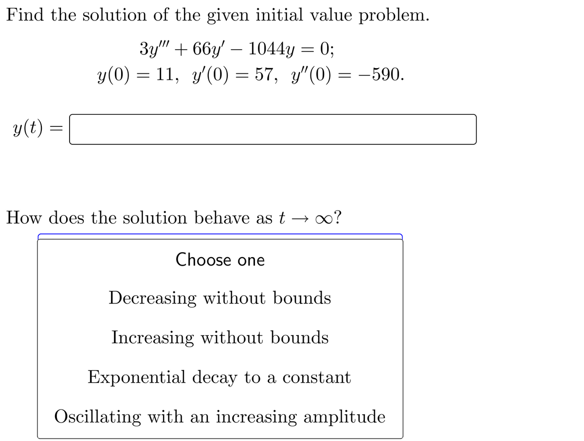Find the solution of the given initial value problem.
3y""+66y' 1044y = 0;
y(0) = 11, y'(0) = 57, y"(0) = -590.
y(t) =
=
How does the solution behave as t → ∞o?
Choose one
Decreasing without bounds
Increasing without bounds
Exponential decay to a constant
Oscillating with an increasing amplitude