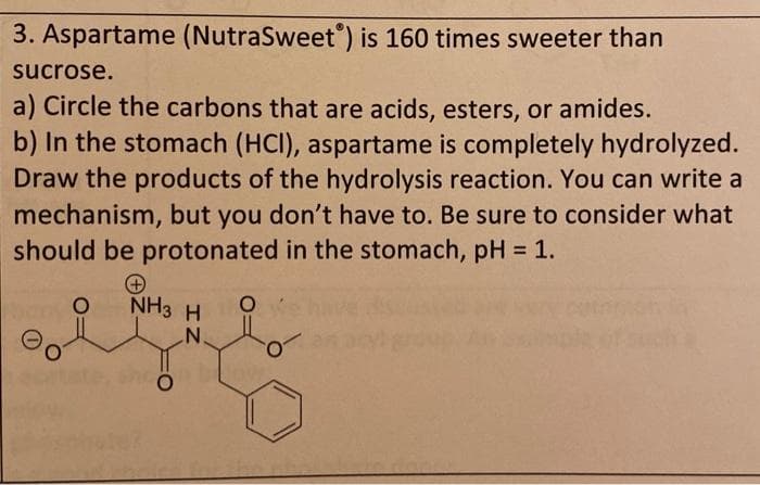 3. Aspartame (NutraSweet) is 160 times sweeter than
sucrose.
a) Circle the carbons that are acids, esters, or amides.
b) In the stomach (HCI), aspartame is completely hydrolyzed.
Draw the products of the hydrolysis reaction. You can write a
mechanism, but you don't have to. Be sure to consider what
should be protonated in the stomach, pH = 1.
%3D
NHз H
N°
