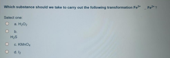 Which substance should we take to carry out the following transformation Fe+
Fe2+?
Select one:
a. H202
b.
H2S
c. KMNO4
d. 12
