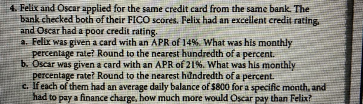 4. Felix and Oscar applied for the same credit card from the same bank. The
bank checked both of their FICO scores. Felix had an excellent credit rating,
and Oscar had a poor credit rating.
a. Felix was given a card with an APR of 14%. What was his monthly
percentage rate? Round to the nearest hundredth of a percent.
b. Oscar was given a card with an APR of 21%. What was his monthly
percentage rate? Round to the nearest hůndredth of a percent.
c. If each of them had an average daily balance of $800 for a specific month, and
had to pay a finance charge, how much more would Oscar pay than Felix?
