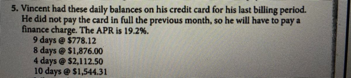 5. Vincent had these daily balances on his credit card for his last billing period.
He did not pay the card in full the previous month, so he will have to pay a
finance charge. The APR is 19.2%.
9 days @ $778.12
8 days @ $1,876.00
4 days @ $2,112.50
10 days @ $1,544.31
