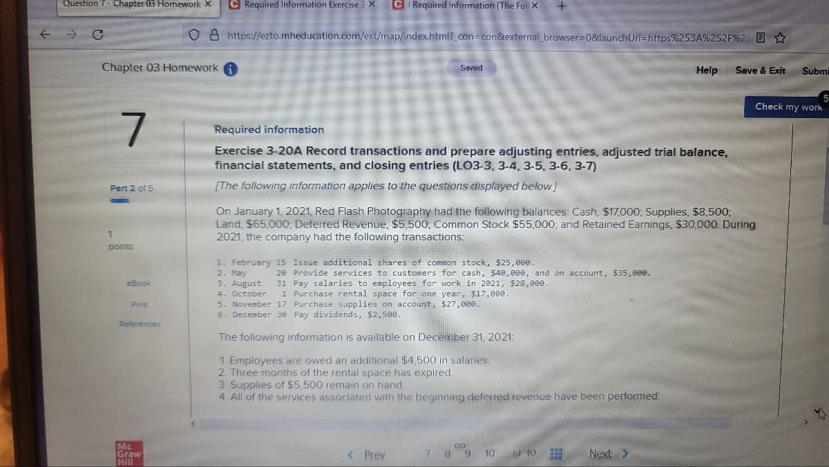 Question 7- Chapter 03 Homework X
C Required Information Exercise 3 x C Required Information (The Foll X
08 https://ezto.mheducation.com/ext/map/index.html?_con=con&external_browser3D0&launchUrl=https%253A%252F%2 E ☆
Chapter 03 Homework A
Saved
Help
Save & Exit
Submi
5
Check my work
Required information
Exercise 3-20A Record transactions and prepare adjusting entries, adjusted trial balance,
financial statements, and closing entries (L03-3, 3-4, 3-5, 3-6, 3-7)
Part 2 of 5
[The following information applies to the questions displayed below.]
On January 1, 2021, Red Flash Photography had the followirig balances: Cash, $17,000; Supplies, $8,500;
Land, $65.000, Deferred Revenue, $5,500: Common Stock $55,000; and Retained Earnings, $30,000. During
2021, the company had the following transactions:
1
points
1. February 15 Issue additional shares of common stock, $25, 000.
2. May
3. August
4. October
5. November 17 Purchase supplies on account, $27,000,
6. December 30 Pay dividends, $2,500.
20 Provide services to customers for cash, $40, 000, and on account, $35, 000.
31 Pay salaries to employees for work in 2021, $28, 000.
1 Purchase rental space for one year, $17,000.
eBook
Print
References
The following information is available on December 31, 2021:
1. Employees are owed an additional $4,500 in salaries.
2 Three months of the rental space has expired.
3. Supplies of $5,500 remain on hand.
4. All of the services associated with the beginning deferred revenue have been performed.
Mc
Graw
Hill
< Prev
7 8 9
10
of 10
Next >
