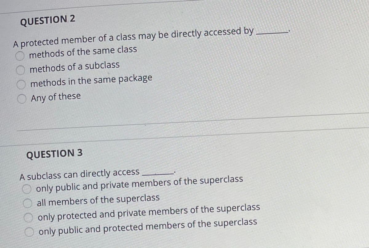 QUESTION 2
A protected member of a class may be directly accessed by
methods of the same class
methods of a subclass
methods in the same package
Any of these
QUESTION 3
A subclass can directly access
only public and private members of the superclass
all members of the superclass
only protected and private members of the superclass
only public and protected members of the superclass
