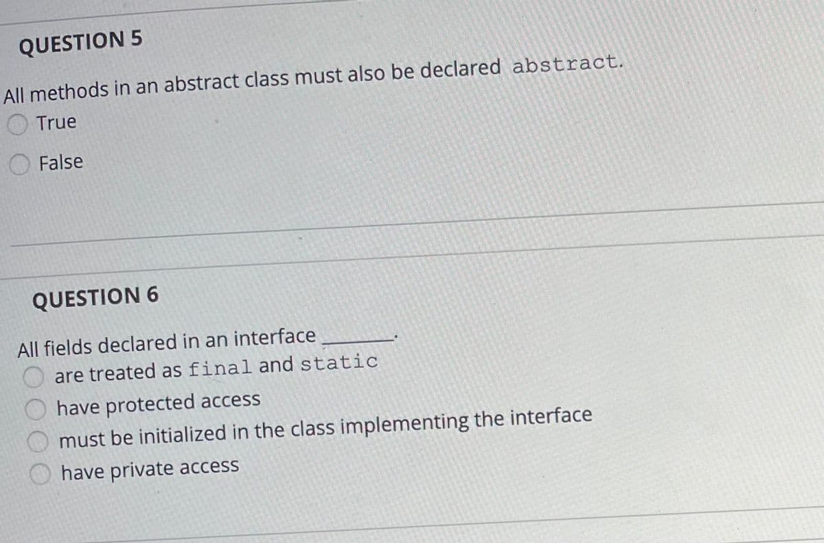 QUESTION 5
All methods in an abstract class must also be declared abstract.
True
False
QUESTION 6
All fields declared in an interface
are treated as final and static
have protected access
must be initialized in the class implementing the interface
have private access

