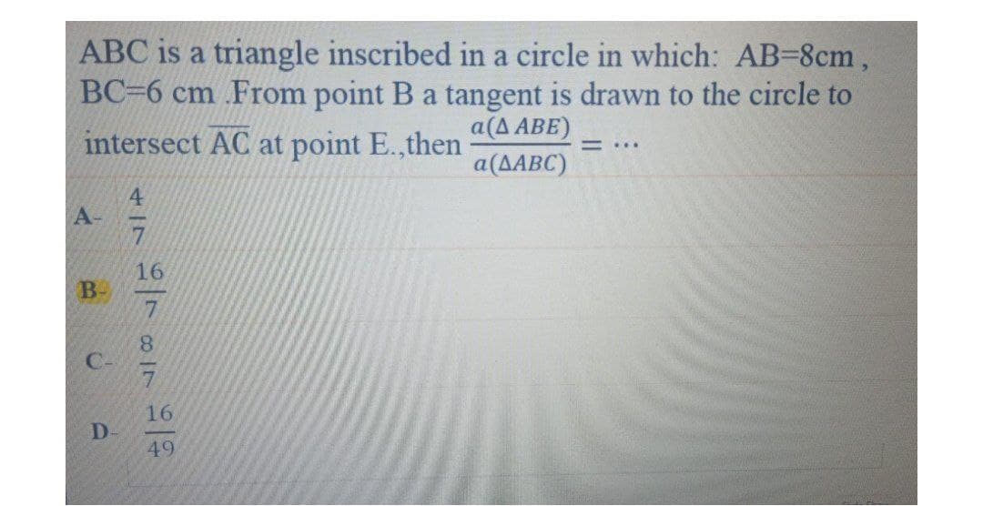 ABC is a triangle inscribed in a circle in which: AB=8cm,
BC=6 cm .From point B a tangent is drawn to the circle to
intersect AC at point E.,then
a(A ABE)
= ...
a(AABC)
4
A-
16
B-
8.
C-
16
D-
49
