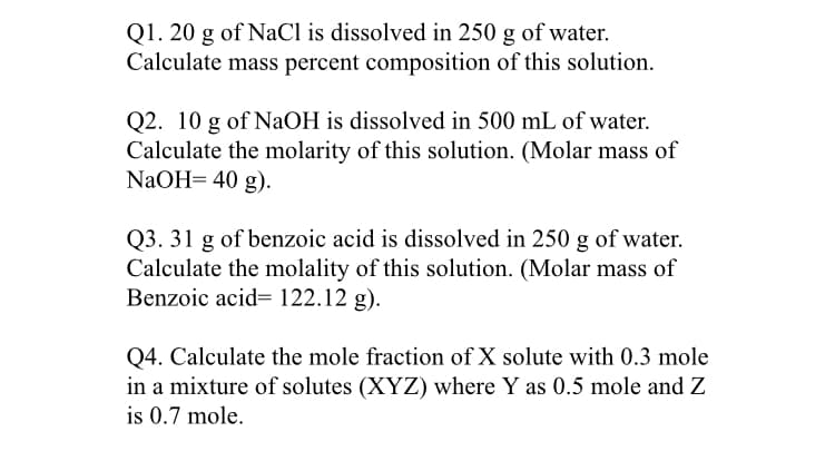 Q1. 20 g of NaCl is dissolved in 250 g of water.
Calculate mass percent composition of this solution.
Q2. 10 g of NAOH is dissolved in 500 mL of water.
Calculate the molarity of this solution. (Molar mass of
NaOH= 40 g).
Q3. 31 g of benzoic acid is dissolved in 250 g of water.
Calculate the molality of this solution. (Molar mass of
Benzoic acid= 122.12 g).
Q4. Calculate the mole fraction of X solute with 0.3 mole
in a mixture of solutes (XYZ) where Y as 0.5 mole and Z
is 0.7 mole.
