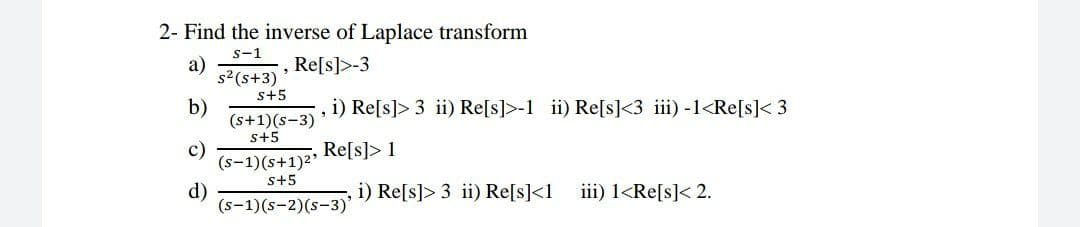 2- Find the inverse of Laplace transform
s-1
a)
s2(s+3)
s+5
Re[s]>-3
b)
(s+1)(s-3)'
s+5
i) Re[s]> 3 ii) Re[s]>-1 ii) Re[s]<3 iii) -1<Re[s]< 3
c)
(s-1)(s+1)2'
Re[s]> 1
s+5
d)
(s-1)(s-2)(s-3)'
i) Re[s]> 3 ii) Re[s]<1
iii) 1<Re[s]< 2.

