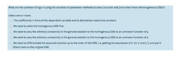 What are the common things in using the variation of parameter methods to solve 1st-order and 2nd-order linear inhomogeneous ODES?
Select one or more:
O The coefficients in front of the dependent variable and its derivatives need to be constant.
O We need to solve the homogenous ODE first.
We need to vary the arbitrary constant(s) in the general solution to the homogenous ODE to an unknown function of y.
We need to vary the arbitrary constant(s) in the general solution to the homogenous ODE to an unknown function of x.
O We need to differentiate the assumed solution up to the order of the ODE, i.e. getting the expression of y' (or y' and y"), and put it
(them) back to the original ODE.
