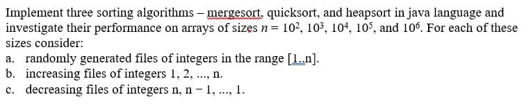 Implement three sorting algorithms – mergesort, quicksort, and heapsort in java language and
investigate their performance on arrays of sizes n= 10², 10³, 104, 10°, and 106. For each of these
sizes consider:
a. randomly generated files of integers in the range [1.n].
b. increasing files of integers 1, 2, ., n.
c. decreasing files of integers n, n - 1, ..,
1.
