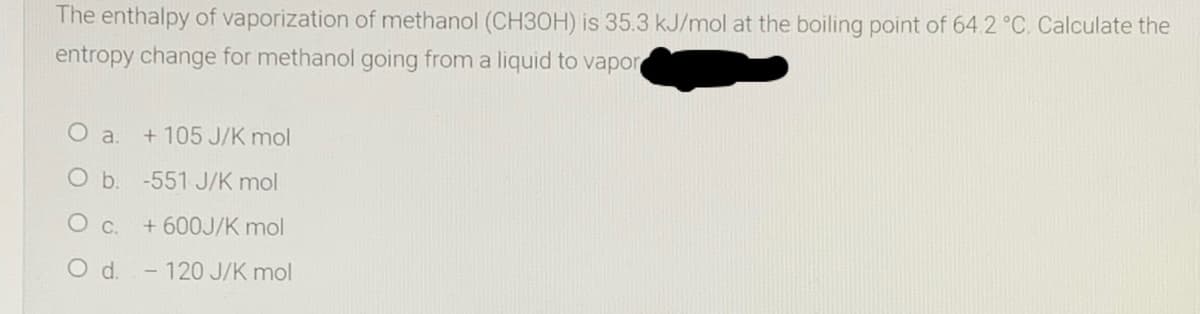 The enthalpy of vaporization of methanol (CH30H) is 35.3 kJ/mol at the boiling point of 64.2 °C. Calculate the
entropy change for methanol going from a liquid to vapor
O a.
+ 105 J/K mol
O b. -551 J/K mol
+ 600J/K mol
Od.
- 120 J/K mol
