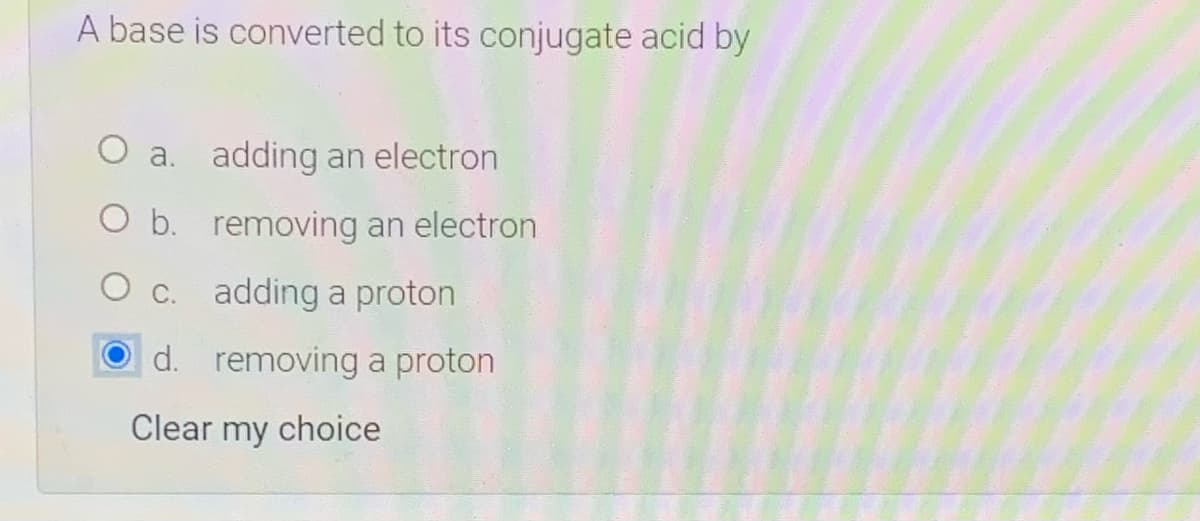 A base is converted to its conjugate acid by
O a. adding an electron
O b. removing an electron
C. adding a proton
d. removing a proton
Clear my choice

