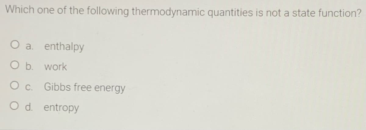 Which one of the following thermodynamic quantities is not a state function?
O a. enthalpy
O b. work
O c.
Gibbs free energy
O d. entropy
