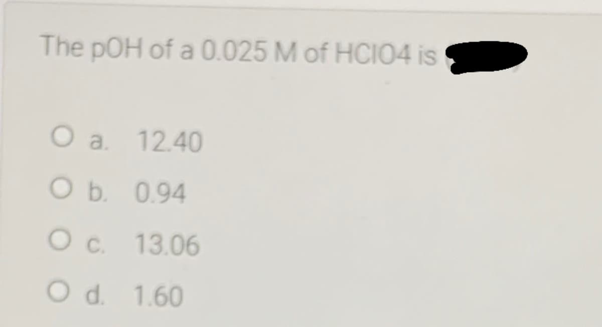 The pOH of a 0.025 M of HCIO4 is
O a. 12.40
O b. 0.94
O c. 13.06
O d. 1.60
