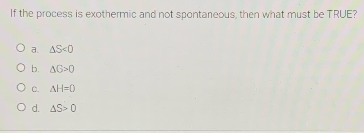 If the process is exothermic and not spontaneous, then what must be TRUE?
O a.
AS<0
O b. AG>0
O c. AH=0
O d. AS> 0
