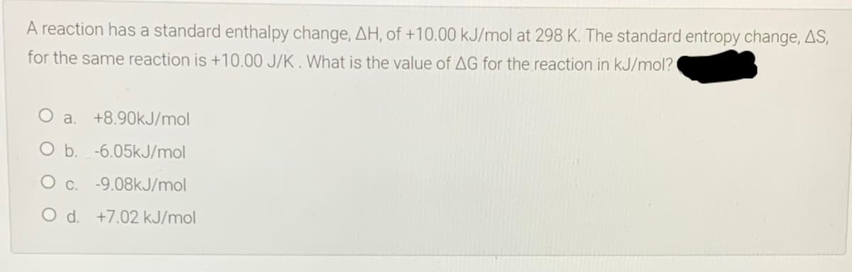 A reaction has a standard enthalpy change, AH, of +10.00 kJ/mol at 298 K. The standard entropy change, AS,
for the same reaction is +10.00 J/K. What is the value of AG for the reaction in kJ/mol?
a.
+8.90kJ/mol
O b. -6.05kJ/mol
-9.08kJ/mol
O d. +7.02 kJ/mol
