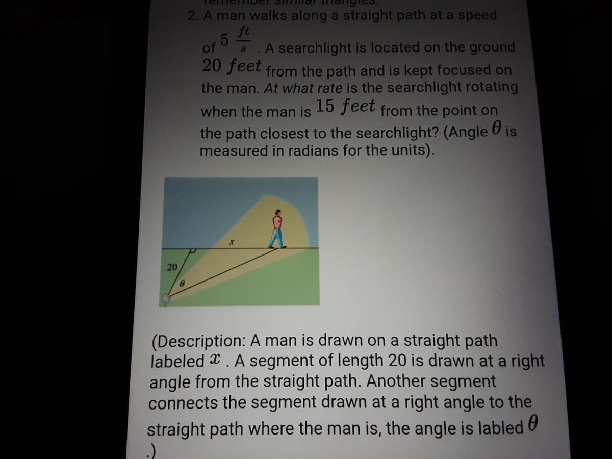 2. A man walks along a straight path at a speed
ft
OF 5
63
A searchlight is located on the ground
20 feet from the path and is kept focused on
the man. At what rate is the searchlight rotating
when the man is from the point on
15 feet
the path closest to the searchlight? (Angle is
measured in radians for the units).
(Description: A man is drawn on a straight path
labeled x. A segment of length 20 is drawn at a right
angle from the straight path. Another segment
connects the segment drawn at a right angle to the
straight path where the man is, the angle is labled
20
