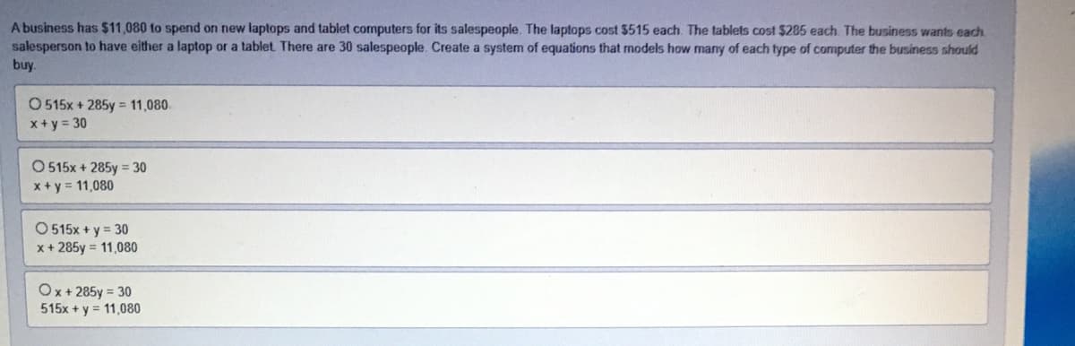 A business has $11,080 to spend on new laptops and tablet computers for its salespeople. The laptops cost 5515 each. The tablets cost $285 each The business wants each
salesperson to have either a laptop or a tablet There are 30 salespeople. Create a system of equations that models how many of each type of computer the business should
buy.
O 515x + 285y = 11,080.
x+ y = 30
O 515x + 285y = 30
x + y = 11,080
O 515x + y = 30
x + 285y = 11,080
Ox+ 285y = 30
515x + y = 11,080
