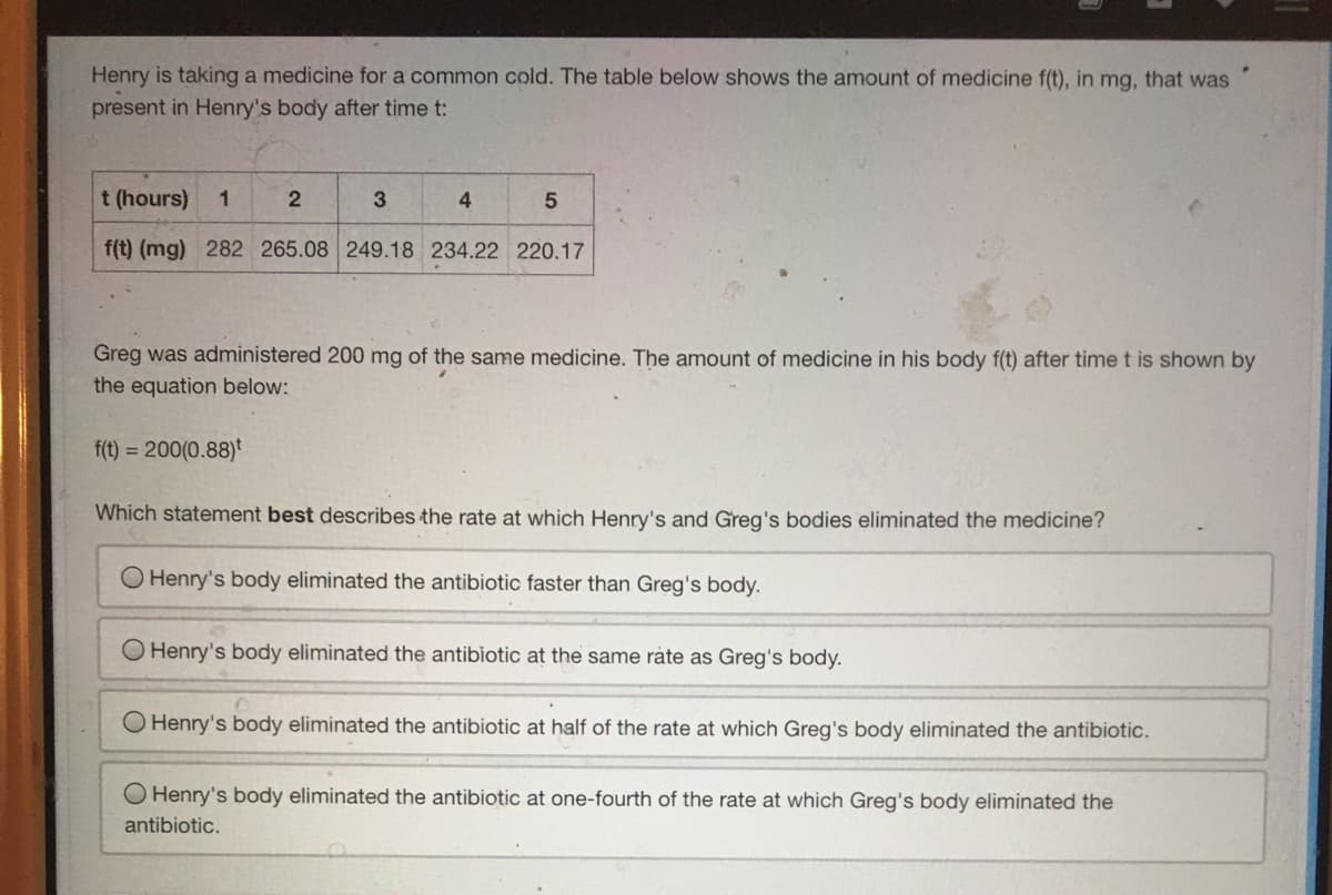 Henry is taking a medicine for a common cold. The table below shows the amount of medicine f(t), in mg, that was
present in Henry's body after time t:
t (hours)
1
3
4.
f(t) (mg) 282 265.08 249.18 234.22 220.17
Greg was administered 200 mg of the same medicine. The amount of medicine in his body f(t) after time t is shown by
the equation below:
f(t) = 200(0.88)*
Which statement best describes the rate at which Henry's and Greg's bodies eliminated the medicine?
O Henry's body eliminated the antibiotic faster than Greg's body.
O Henry's body eliminated the antibiotic at the same ràte as Greg's body.
Henry's body eliminated the antibiotic at half of the rate at which Greg's body eliminated the antibiotic.
Henry's body eliminated the antibiotic at one-fourth of the rate at which Greg's body eliminated the
antibiotic.
