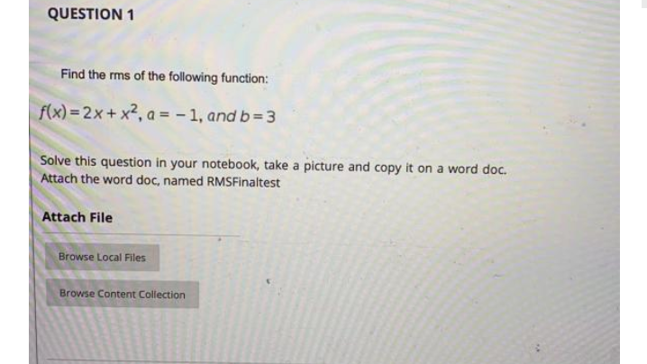 QUESTION 1
Find the rms of the following function:
f(x) = 2x+ x2, a = - 1, and b= 3
Solve this question in your notebook, take a picture and copy it on a word doc.
Attach the word doc, named RMSFinaltest
Attach File
Browse Local Files
Browse Content Collection
