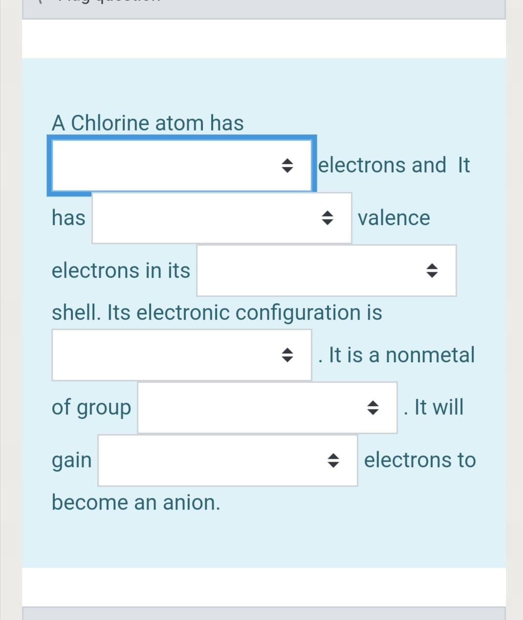 A Chlorine atom has
+ lelectrons and It
has
valence
electrons in its
shell. Its electronic configuration is
+ . It is a nonmetal
of group
. It will
gain
electrons to
become an anion.

