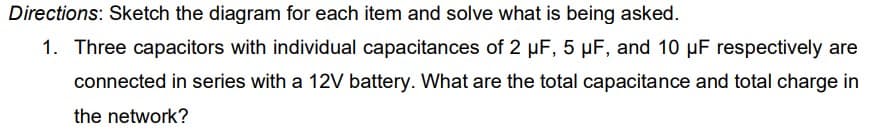 Directions: Sketch the diagram for each item and solve what is being asked.
1. Three capacitors with individual capacitances of 2 µF, 5 µF, and 10 µF respectively are
connected in series with a 12V battery. What are the total capacitance and total charge in
the network?
