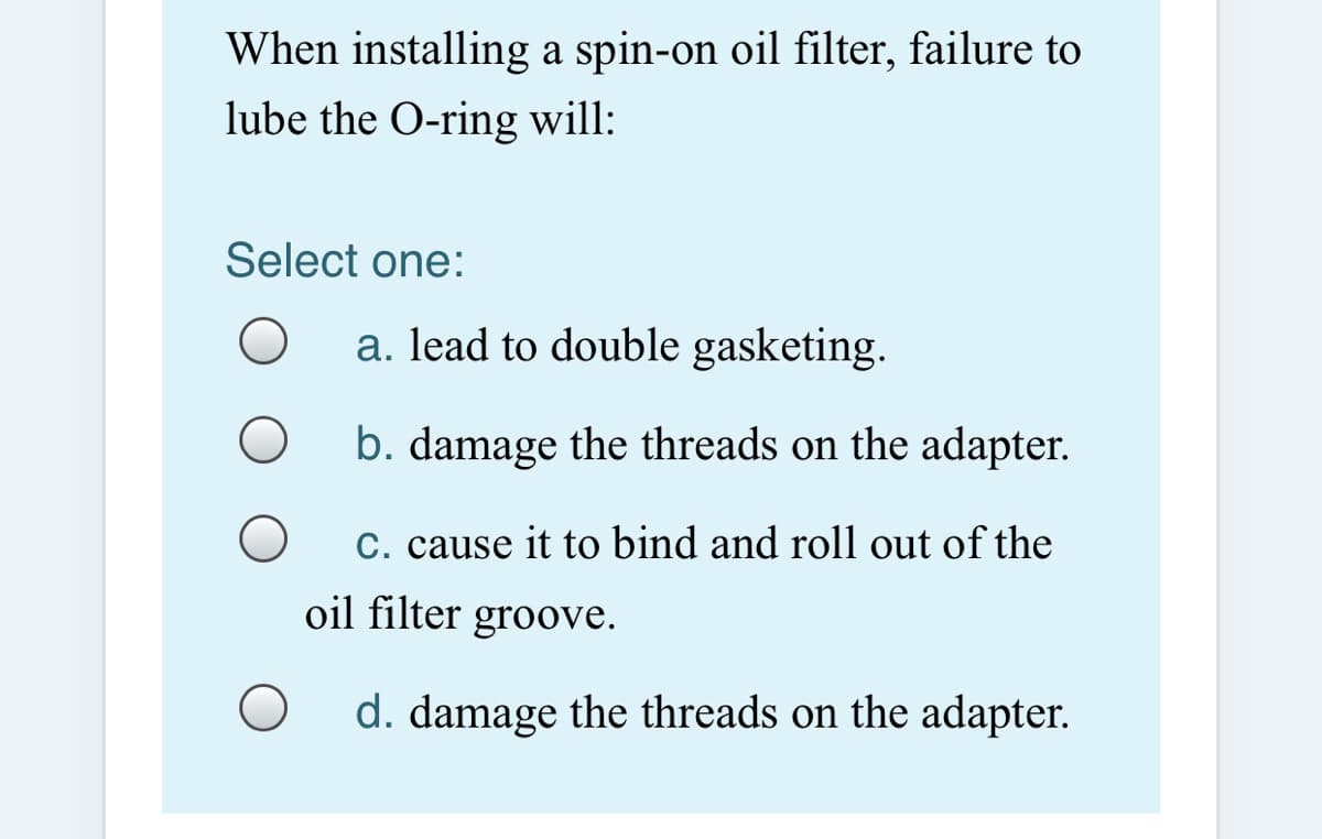 When installing a spin-on oil filter, failure to
lube the O-ring will:
Select one:
a. lead to double gasketing.
b. damage the threads on the adapter.
C. cause it to bind and roll out of the
oil filter groove.
d. damage the threads on the adapter.
