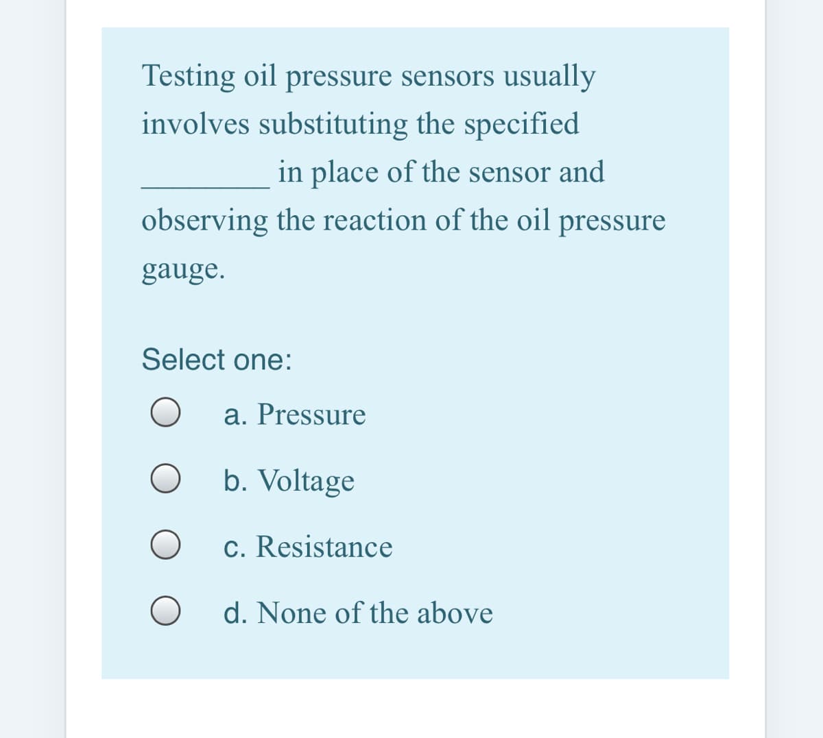 Testing oil pressure sensors usually
involves substituting the specified
in place of the sensor and
observing the reaction of the oil pressure
gauge.
Select one:
a. Pressure
b. Voltage
c. Resistance
d. None of the above

