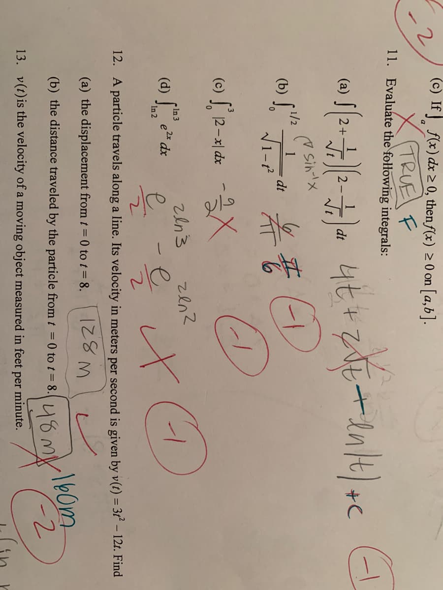 (c) If f(x) dx > 0, then f(x) 2 0 on [a,b].
X TRUE F
11. Evaluate the following integrals:
1
2+
4t+
(a)
+C
2-
dt
(7 Sin-lx
1
dt
1-t
1/2
(b) "
(c) J 12-지 de
zen?
In 3
(d) e dx
을 을 나
In 2
12. A particle travels along a line. Its velocity in meters per second is given by v(t) = 3t – 12t. Find
(a) the displacement from t = 0 to t= 8.
148my160m
2.
(b) the distance traveled by the particle from t =0 to t= 8.
13. v(t)is the velocity of a moving object measured in feet per minute.
