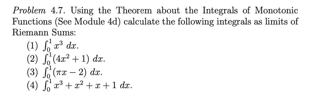 Problem 4.7. Using the Theorem about the Integrals of Monotonic
Functions (See Module 4d) calculate the following integrals as limits of
Riemann Sums:
(1) S, x³ dx.
(2) S(4x² + 1) dx.
(3) S, (Tx – 2) dx.
(4) J x3 + x2 + x +1 dx.
