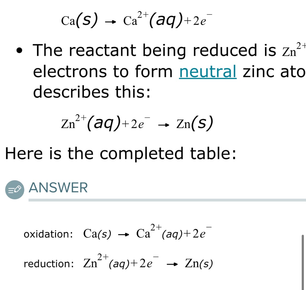 2+
Ca(s) Ca²+ (aq) +2e
2+
• The reactant being reduced is z
electrons to form neutral zinc ato
describes this:
2+
Zn²+ (aq) +2e
Zn(S)
Here is the completed table:
EANSWER
2+
oxidation: Ca(s) → Ca“ (aq)+2e
2+
reduction: Zn(aq)+2e
Zn(s)