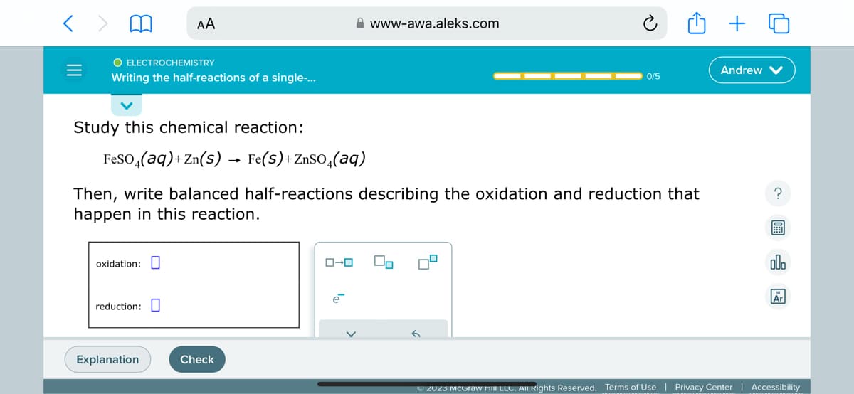 O ELECTROCHEMISTRY
Writing the half-reactions of a single-...
Study this chemical reaction:
AA
oxidation:
reduction:
FeSO4(aq)+Zn(s) → Fe(S)+ZnSO4(aq)
Then, write balanced half-reactions describing the oxidation and reduction that
happen in this reaction.
Explanation
Check
ローロ
www-awa.aleks.com
e
0/5
Andrew
?
A
olo
Ar
Ⓒ2023 McGraw HiIII LLC. All Rights Reserved. Terms of Use | Privacy Center | Accessibility