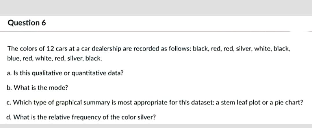 Question 6
The colors of 12 cars at a car dealership are recorded as follows: black, red, red, silver, white, black,
blue, red, white, red, silver, black.
a. Is this qualitative or quantitative data?
b. What is the mode?
c. Which type of graphical summary is most appropriate for this dataset: a stem leaf plot or a pie chart?
d. What is the relative frequency of the color silver?
