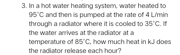 3. In a hot water heating system, water heated to
95°C and then is pumped at the rate of 4 L/min
through a radiator where it is cooled to 35°C. If
the water arives at the radiator at a
temperature of 85°C, how much heat in kJ does
the radiator release each hour?
