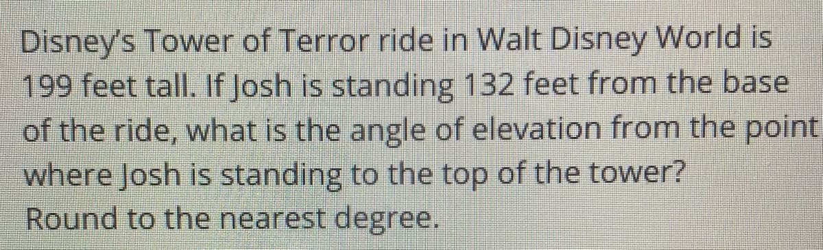 Disney's Tower of Terror ride in Walt Disney World is
199 feet tall. If Josh is standing 132 feet from the base
of the ride, what is the angle of elevation from the point
where Josh is standing to the top of the tower?
Round to the nearest degree.
