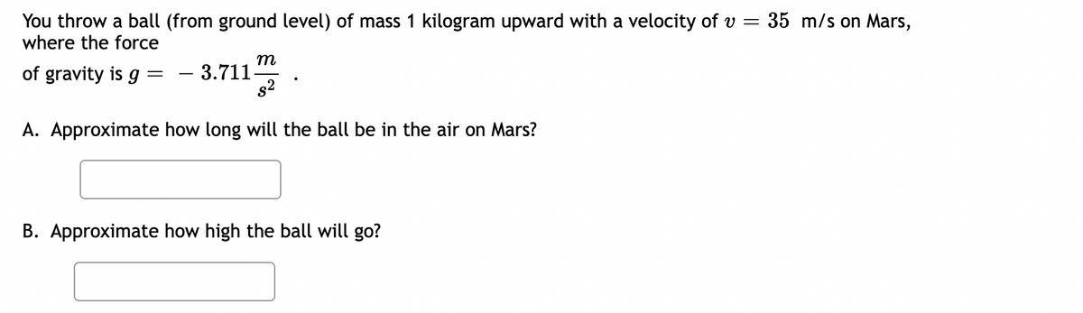 You throw a ball (from ground level) of mass 1 kilogram upward with a velocity of v =
where the force
m
$²
A. Approximate how long will the ball be in the air on Mars?
of gravity is g
=
- 3.711.
B. Approximate how high the ball will go?
35 m/s on Mars,