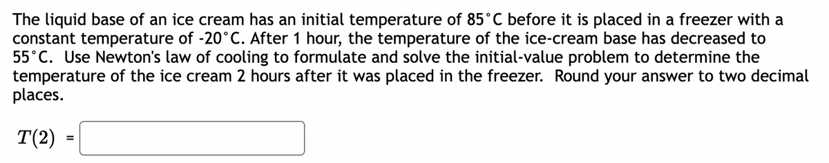 The liquid base of an ice cream has an initial temperature of 85˚C before it is placed in a freezer with a
constant temperature of -20°C. After 1 hour, the temperature of the ice-cream base has decreased to
55°C. Use Newton's law of cooling to formulate and solve the initial-value problem to determine the
temperature of the ice cream 2 hours after it was placed in the freezer. Round your answer to two decimal
places.
T(2)
=