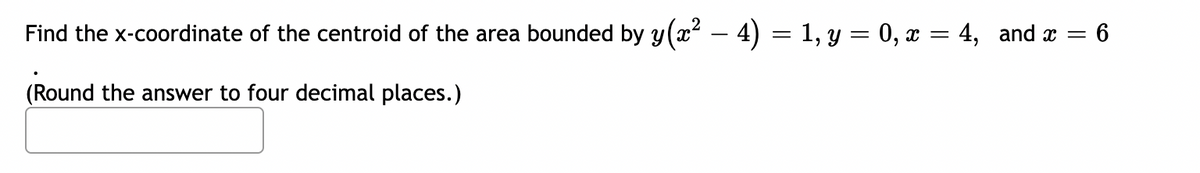 Find the x-coordinate of the centroid of the area bounded by y(x² − 4) = 1, y = 0, x = 4, and x = 6
(Round the answer to four decimal places.)