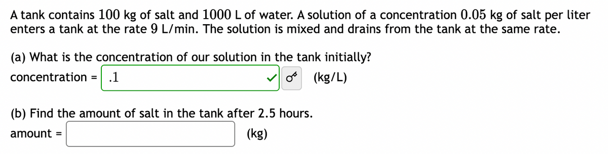 A tank contains 100 kg of salt and 1000 L of water. A solution of a concentration 0.05 kg of salt per liter
enters a tank at the rate 9 L/min. The solution is mixed and drains from the tank at the same rate.
(a) What is the concentration of our solution in the tank initially?
concentration =
(kg/L)
.1
(b) Find the amount of salt in the tank after 2.5 hours.
amount =
(kg)