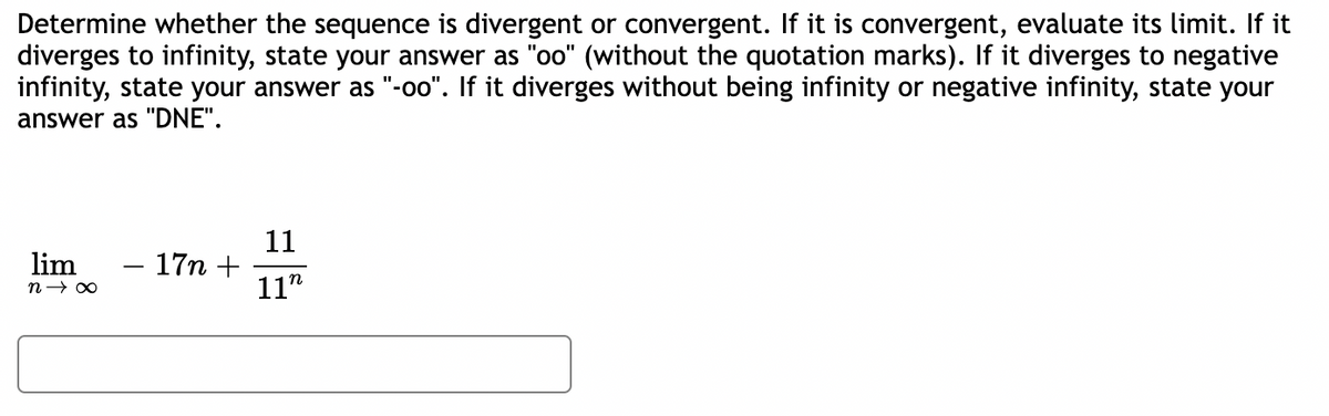 Determine whether the sequence is divergent or convergent. If it is convergent, evaluate its limit. If it
diverges to infinity, state your answer as "oo" (without the quotation marks). If it diverges to negative
infinity, state your answer as "-oo". If it diverges without being infinity or negative infinity, state your
answer as "DNE".
lim
n→ ∞
17n +
11
11"