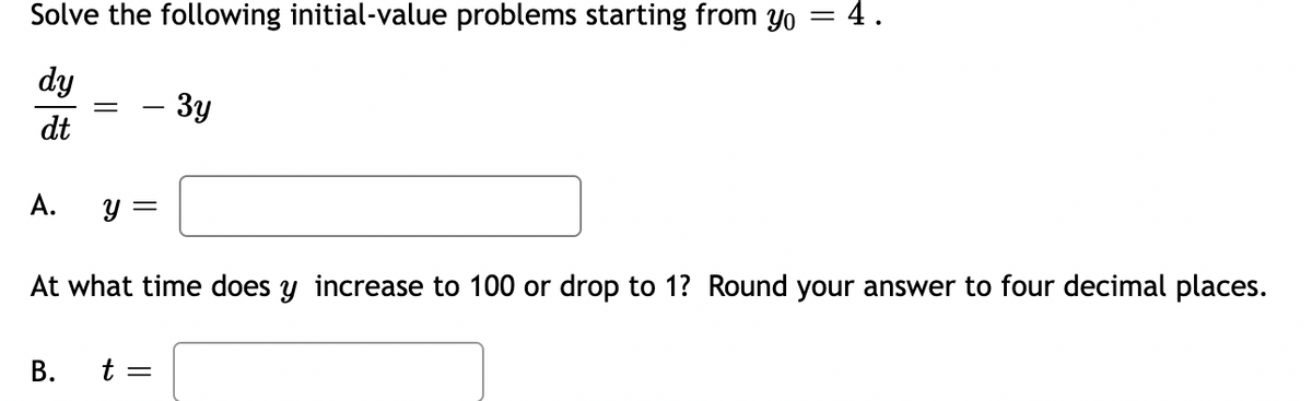 Solve the following initial-value problems starting from yo = 4.
dy
dt
A.
y =
B.
At what time does y increase to 100 or drop to 1? Round your answer to four decimal places.
3y
t =
=