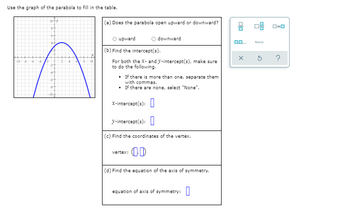 Use the graph of the parabola to fill in the table.
(a) Does the parabola open upward or downward?
O upward
O downward
Nane
(b) Find the intercept(s).
For both the X- and y-intercept(s), make sure
to do the following.
• If there is more than one, separate them
with commas.
• If there are none, select "None".
x-intercept(s):||
y-intercept(s): I
(c) Find the coordinates of the vertex.
vertex:
(d) Find the equation of the axis of symmetry.
equation of axis of symmetry:||
olo
