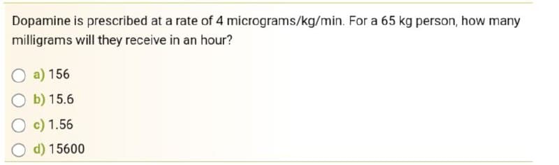 Dopamine is prescribed at a rate of 4 micrograms/kg/min. For a 65 kg person, how many
milligrams will they receive in an hour?
O a) 156
b) 15.6
O c) 1.56
d) 15600