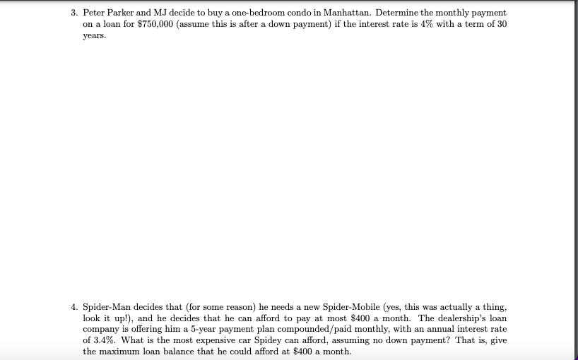 3. Peter Parker and MJ decide to buy a one-bedroom condo in Manhattan. Determine the monthly payment
on a loan for $750,000 (assume this is after a down payment) if the interest rate is 4% with a term of 30
years.
4. Spider-Man decides that (for some reason) he needs a new Spider-Mobile (yes, this was actually a thing,
look it up!), and he decides that he can afford to pay at most $400 a month. The dealership's loan
company is offering him a 5-year payment plan compounded/paid monthly, with an annual interest rate
of 3.4%. What is the most expensive car Spidey can afford, assuming no down payment? That is, give
the maximum loan balance that he could afford at $400 a month.
