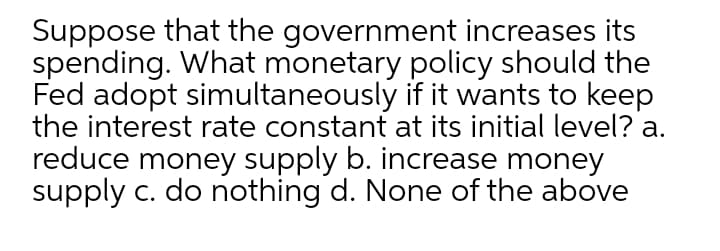 Suppose that the government increases its
spending. What monetary policy should the
Fed adopt simultaneously if it wants to keep
the interest rate constant at its initial level? a.
reduce money supply b. increase money
supply c. do nothing d. None of the above
