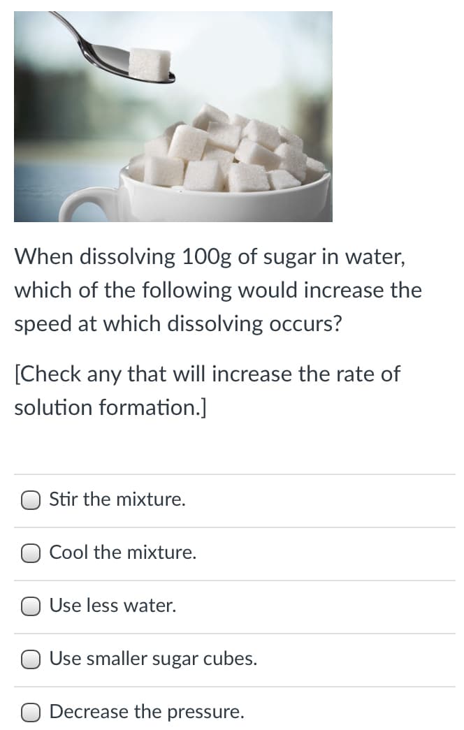 When dissolving 100g of sugar in water,
which of the following would increase the
speed at which dissolving occurs?
[Check any that will increase the rate of
solution formation.]
Stir the mixture.
Cool the mixture.
O Use less water.
O Use smaller sugar cubes.
O Decrease the pressure.
