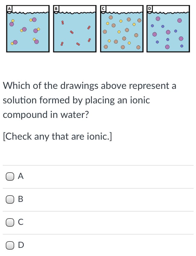 Which of the drawings above represent a
solution formed by placing an ionic
compound in water?
[Check any that are ionic.]
O A
В
C
OD
