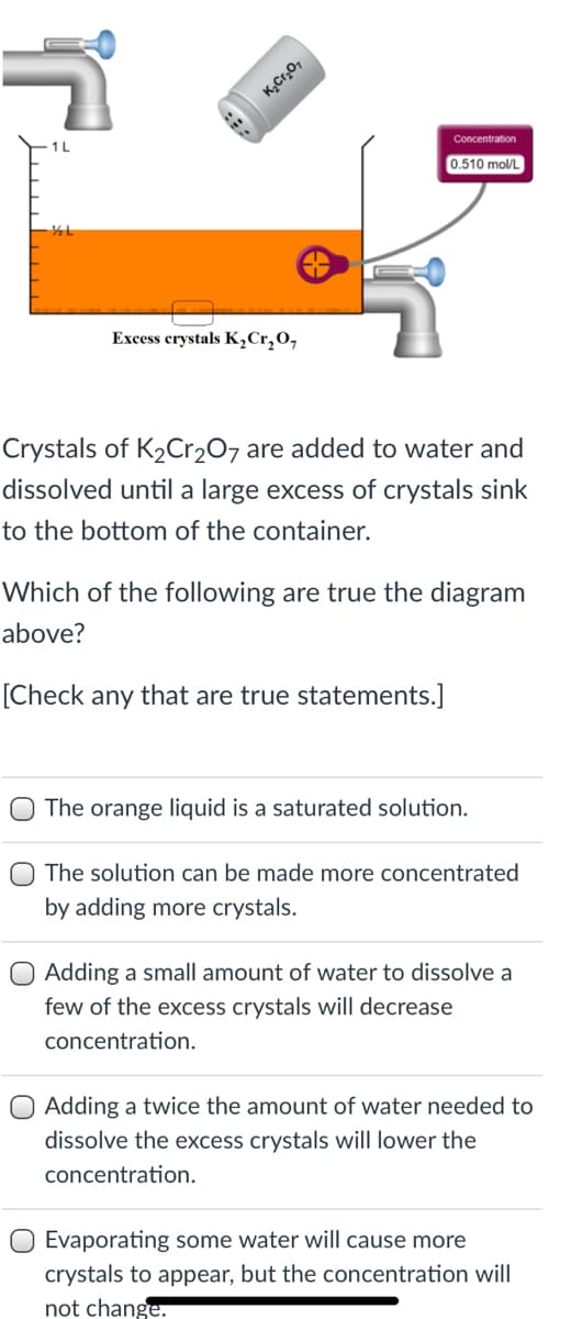 K,Cr,07
1L
Concentration
0.510 mol/L
Excess crystals K,Cr,O,
Crystals of K2Cr2O7 are added to water and
dissolved until a large excess of crystals sink
to the bottom of the container.
Which of the following are true the diagram
above?
[Check any that are true statements.]
The orange liquid is a saturated solution.
The solution can be made more concentrated
by adding more crystals.
O Adding a small amount of water to dissolve a
few of the excess crystals will decrease
concentration.
O Adding a twice the amount of water needed to
dissolve the excess crystals will lower the
concentration.
Evaporating some water will cause more
crystals to appear, but the concentration will
not change.
