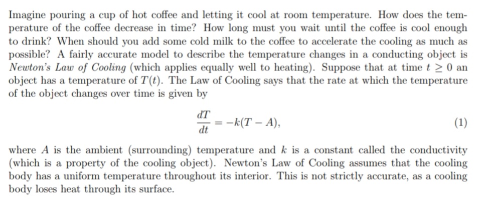 Imagine pouring a cup of hot coffee and letting it cool at room temperature. How does the tem-
perature of the coffee decrease in time? How long must you wait until the coffee is cool enough
to drink? When should you add some cold milk to the coffee to accelerate the cooling as much as
possible? A fairly accurate model to describe the temperature changes in a conducting object is
Newton's Law of Cooling (which applies equally well to heating). Suppose that at timet > 0 an
object has a temperature of T(t). The Law of Cooling says that the rate at which the temperature
of the object changes over time is given by
IP
= -k(T – A),
dt
(1)
where A is the ambient (surrounding) temperature and k is a constant called the conductivity
(which is a property of the cooling object). Newton's Law of Cooling assumes that the cooling
body has a uniform temperature throughout its interior. This is not strictly accurate, as a cooling
body loses heat through its surface.
