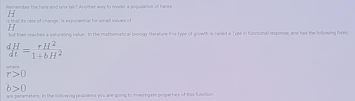 Remember the hare and lynx lab? Another way to model a population of hares
H
is that its rate of change is exponential for small values of
H
but then reaches a saturating value. In the mathematical biology literature this type of growth is called a Type III functional response, and has the following form:
d H
dt
rH2
1+6H2
where
r>0
6>0
are parameters. In the following problems you are going to investigate properties of this function.
